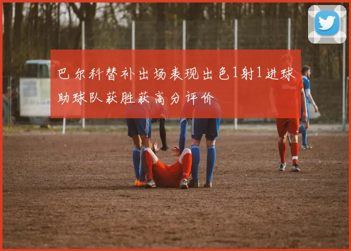 巴尔科替补出场表现出色1射1进球助球队获胜获高分评价