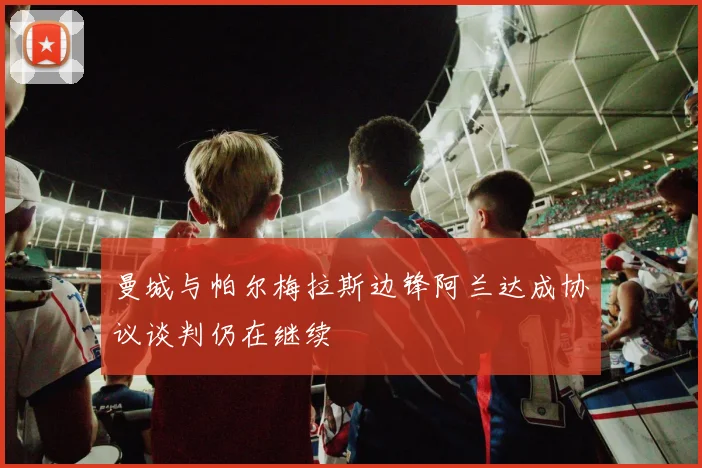 曼城与帕尔梅拉斯边锋阿兰达成协议谈判仍在继续