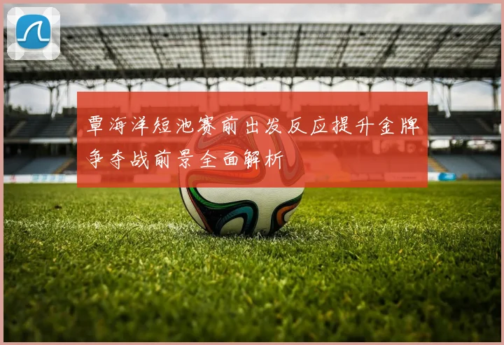 覃海洋短池赛前出发反应提升金牌争夺战前景全面解析