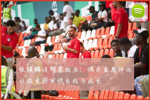 张镇麟谈网暴经历：偶尔查看评论让我重新审视自我与成长
