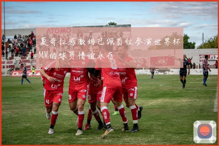 夏奇拉感激姆巴佩首位参演世界杯MV的球员情谊永存