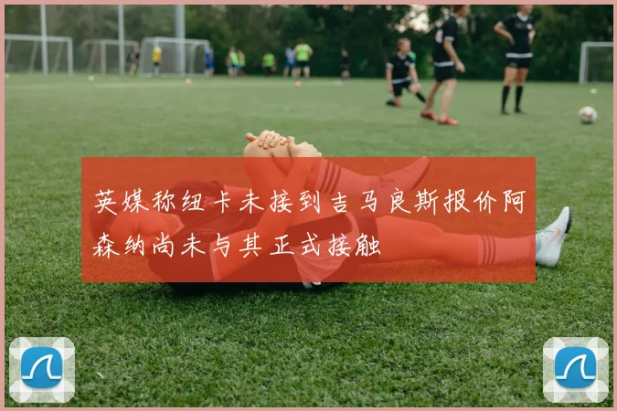英媒称纽卡未接到吉马良斯报价阿森纳尚未与其正式接触
