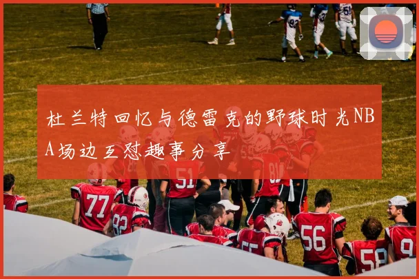 杜兰特回忆与德雷克的野球时光NBA场边互怼趣事分享